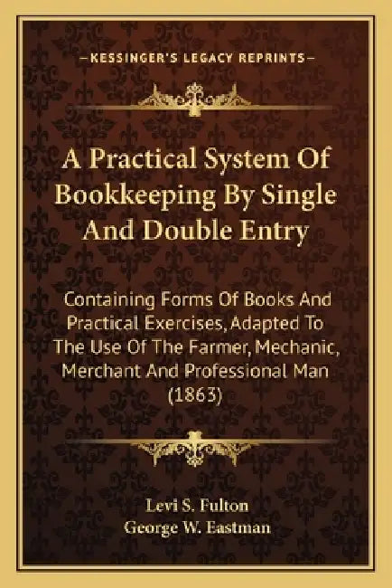 A Practical System Of Bookkeeping By Single And Double Entry: Containing Forms Of Books And Practical Exercises, Adapted To The Use Of The Farmer, Mec by Levi S. Fulton, George W. Eastman