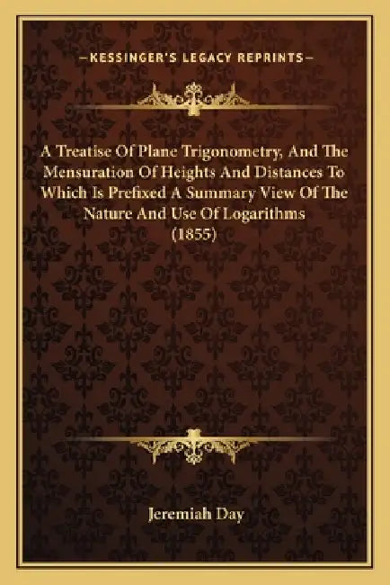 A Treatise Of Plane Trigonometry, And The Mensuration Of Heights And Distances To Which Is Prefixed A Summary View Of The Nature And Use Of Logarithms by Jeremiah Day