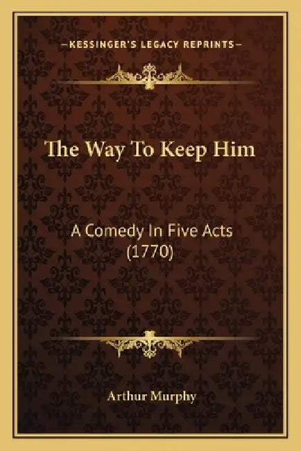 The Way To Keep Him: A Comedy In Five Acts (1770) by Arthur Murphy