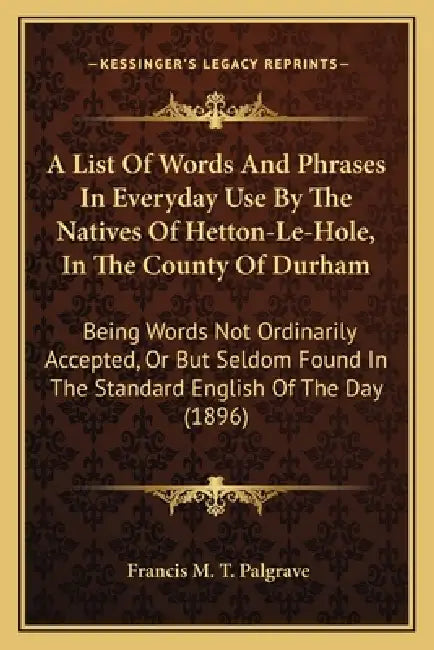 A List Of Words And Phrases In Everyday Use By The Natives Of Hetton-Le-Hole, In The County Of Durham: Being Words Not Ordinarily Accepted, Or But Sel by Francis M. T. Palgrave