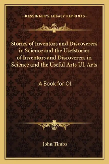 Stories of Inventors and Discoverers in Science and the Usefstories of Inventors and Discoverers in Science and the Useful Arts UL Arts: A Book for Ol by John Timbs