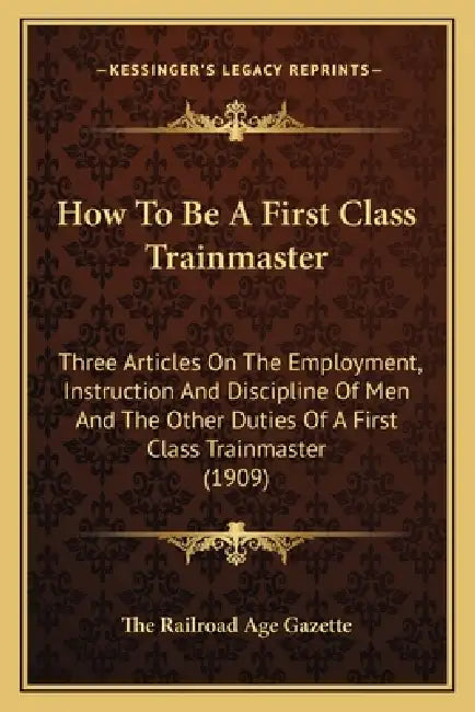 How to Be a First Class Trainmaster: Three Articles on the Employment, Instruction and Discipline of Men and the Other Duties of a First Class Trainma by The Railroad Age Gazette