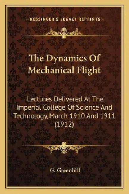The Dynamics Of Mechanical Flight: Lectures Delivered At The Imperial College Of Science And Technology, March 1910 And 1911 (1912) by G. Greenhill