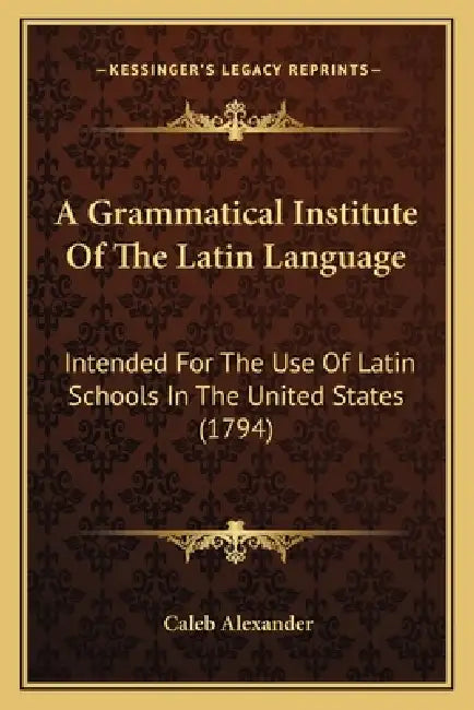 A Grammatical Institute Of The Latin Language: Intended For The Use Of Latin Schools In The United States (1794) by Caleb Alexander