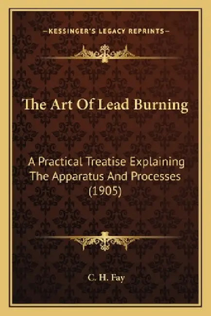 The Art Of Lead Burning: A Practical Treatise Explaining The Apparatus And Processes (1905) by C. H. Fay