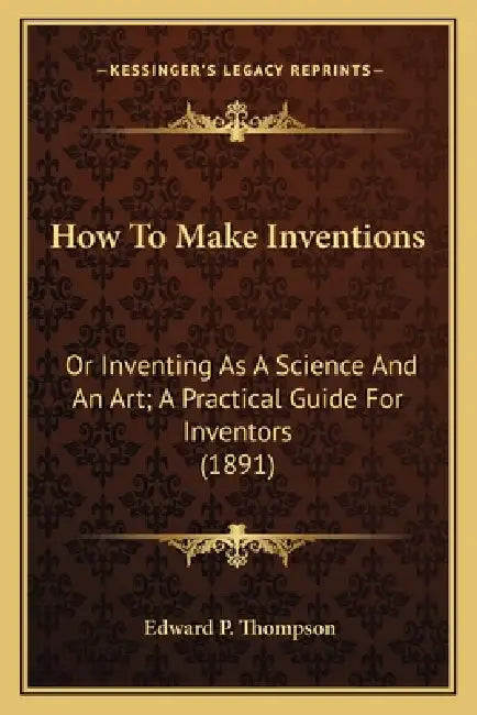 How To Make Inventions: Or Inventing As A Science And An Art; A Practical Guide For Inventors (1891) by Edward P. Thompson