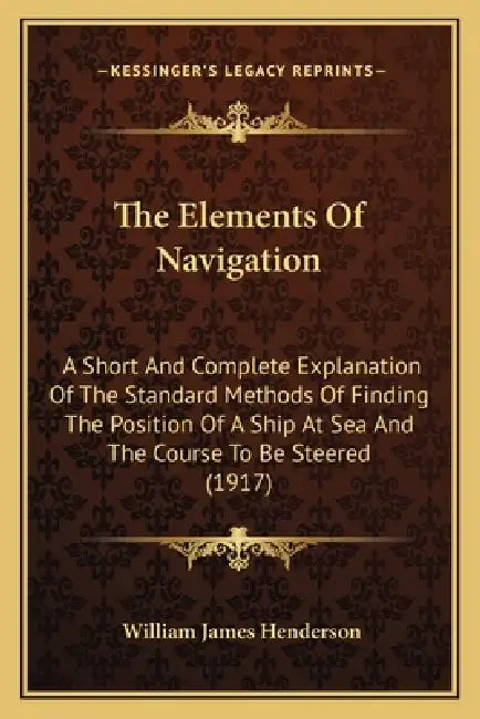 The Elements Of Navigation: A Short And Complete Explanation Of The Standard Methods Of Finding The Position Of A Ship At Sea And The Course To Be by William James Henderson