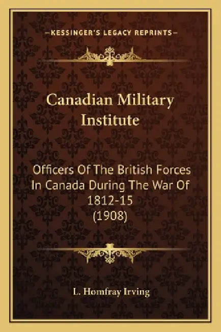 Canadian Military Institute: Officers Of The British Forces In Canada During The War Of 1812-15 (1908) by L. Homfray Irving
