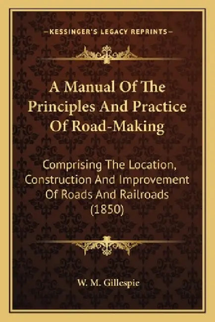 A Manual Of The Principles And Practice Of Road-Making: Comprising The Location, Construction And Improvement Of Roads And Railroads (1850) by W. M. Gillespie
