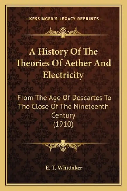 A History Of The Theories Of Aether And Electricity: From The Age Of Descartes To The Close Of The Nineteenth Century (1910) by E. T. Whittaker
