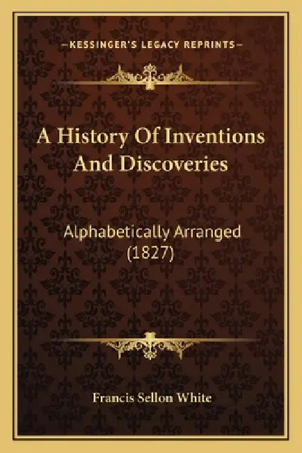 A History Of Inventions And Discoveries: Alphabetically Arranged (1827) by Francis Sellon White