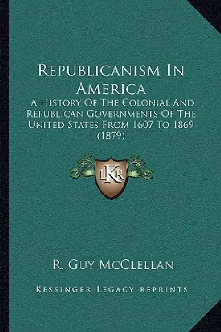 Republicanism In America: A History Of The Colonial And Republican Governments Of The United States From 1607 To 1869 (1879) by R. Guy McClellan