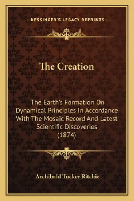 The Creation: The Earth's Formation On Dynamical Principles In Accordance With The Mosaic Record And Latest Scientific Discoveries (1874) by Archibald Tucker Ritchie