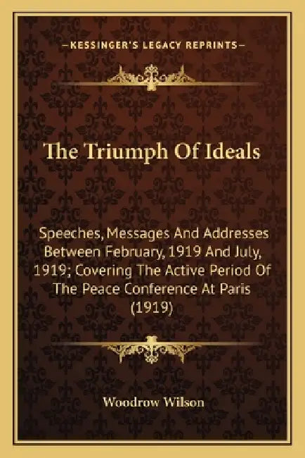 The Triumph Of Ideals: Speeches, Messages And Addresses Between February, 1919 And July, 1919; Covering The Active Period Of The Peace Confer by Woodrow Wilson