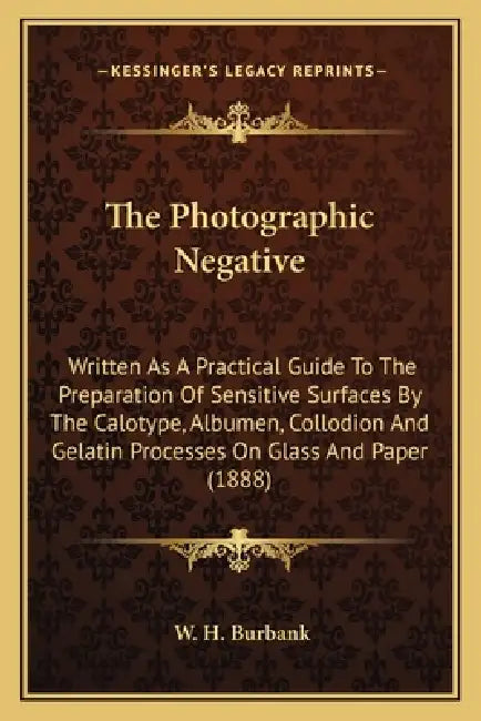 The Photographic Negative: Written As A Practical Guide To The Preparation Of Sensitive Surfaces By The Calotype, Albumen, Collodion And Gelatin by W. H. Burbank