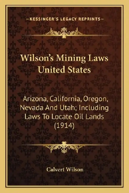 Wilson's Mining Laws United States: Arizona, California, Oregon, Nevada And Utah; Including Laws To Locate Oil Lands (1914) by Calvert Wilson