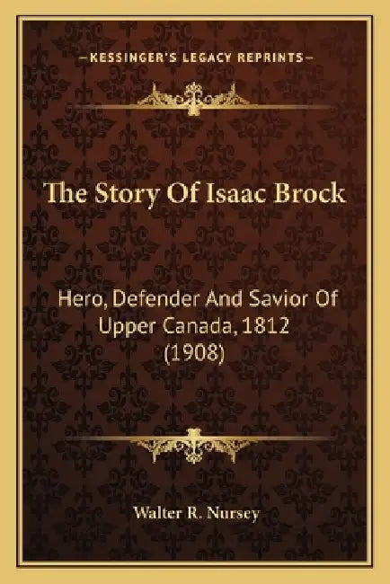 The Story Of Isaac Brock: Hero, Defender And Savior Of Upper Canada, 1812 (1908) by Walter R. Nursey