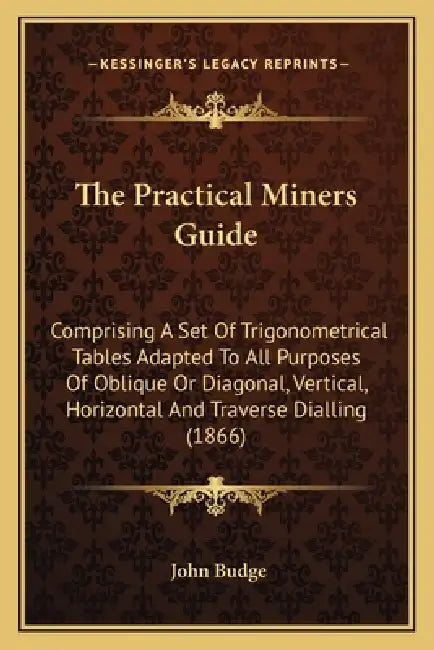 The Practical Miners Guide: Comprising A Set Of Trigonometrical Tables Adapted To All Purposes Of Oblique Or Diagonal, Vertical, Horizontal And Tr by John Budge