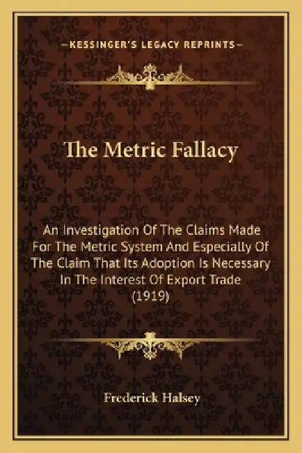 The Metric Fallacy: An Investigation Of The Claims Made For The Metric System And Especially Of The Claim That Its Adoption Is Necessary I by Frederick Halsey