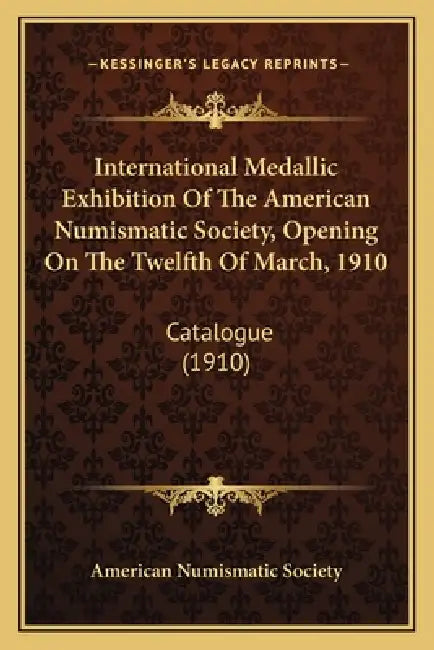 International Medallic Exhibition Of The American Numismatic Society, Opening On The Twelfth Of March, 1910: Catalogue (1910) by American Numismatic Society