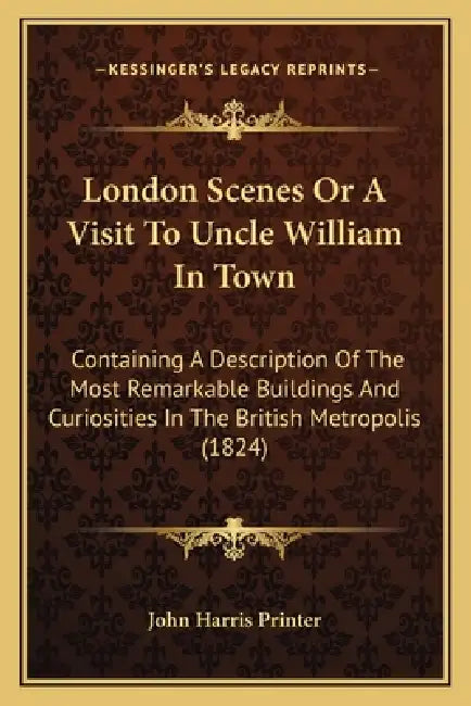 London Scenes Or A Visit To Uncle William In Town: Containing A Description Of The Most Remarkable Buildings And Curiosities In The British Metropolis by John Harris Printer