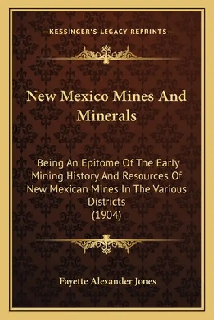 New Mexico Mines And Minerals: Being An Epitome Of The Early Mining History And Resources Of New Mexican Mines In The Various Districts (1904) by Fayette Alexander Jones
