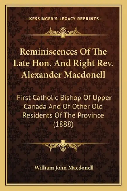 Reminiscences Of The Late Hon. And Right Rev. Alexander Macdonell: First Catholic Bishop Of Upper Canada And Of Other Old Residents Of The Province (1 by William John Macdonell