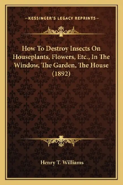 How To Destroy Insects On Houseplants, Flowers, Etc., In The Window, The Garden, The House (1892) by Henry T. Williams
