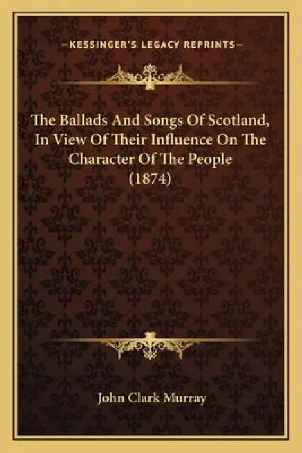 The Ballads And Songs Of Scotland, In View Of Their Influence On The Character Of The People (1874) by John Clark Murray