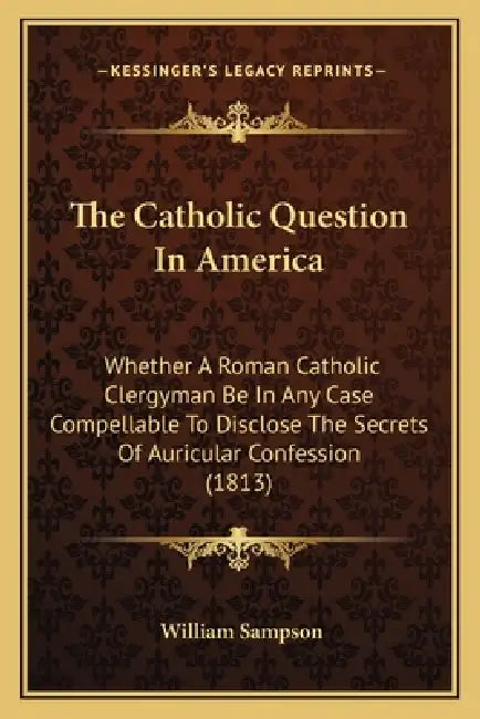 The Catholic Question In America: Whether A Roman Catholic Clergyman Be In Any Case Compellable To Disclose The Secrets Of Auricular Confession (1813) by William Sampson