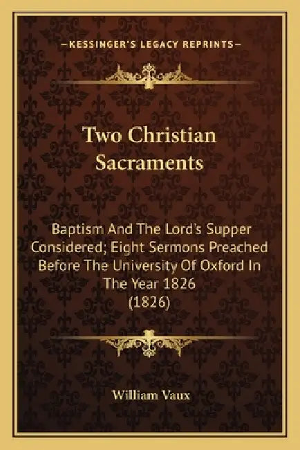 Two Christian Sacraments: Baptism And The Lord's Supper Considered; Eight Sermons Preached Before The University Of Oxford In The Year 1826 (182 by William Vaux