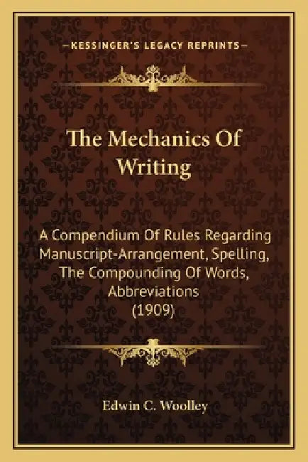 The Mechanics Of Writing: A Compendium Of Rules Regarding Manuscript-Arrangement, Spelling, The Compounding Of Words, Abbreviations (1909) by Edwin C. Woolley