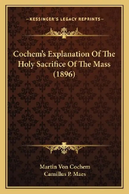 Cochem's Explanation Of The Holy Sacrifice Of The Mass (1896) by Martin Von Cochem, Camillus P. Maes