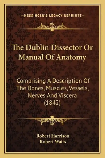 The Dublin Dissector Or Manual Of Anatomy: Comprising A Description Of The Bones, Muscles, Vessels, Nerves And Viscera (1842) by Robert Harrison, Robert Watts