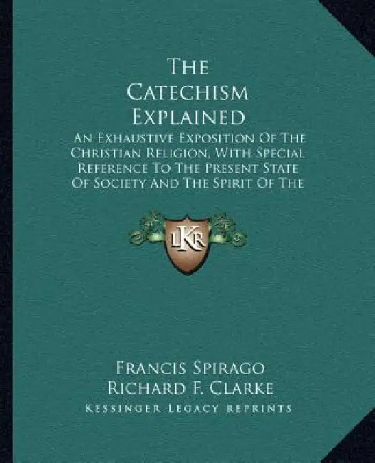 The Catechism Explained: An Exhaustive Exposition Of The Christian Religion, With Special Reference To The Present State Of Society And The Spi by Francis Spirago, Richard F. Clarke