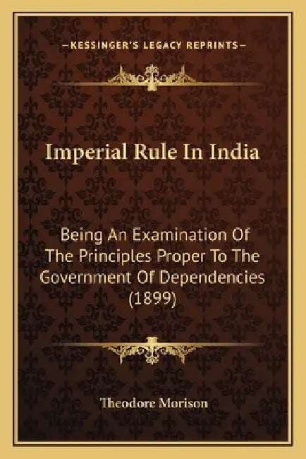 Imperial Rule In India: Being An Examination Of The Principles Proper To The Government Of Dependencies (1899) by Theodore Morison