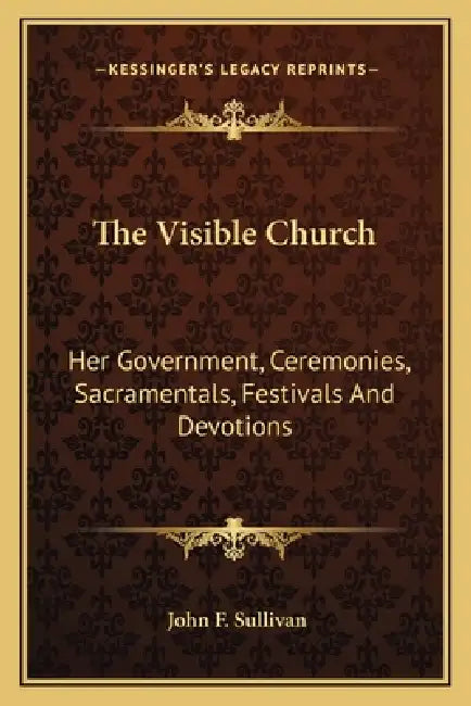 The Visible Church: Her Government, Ceremonies, Sacramentals, Festivals And Devotions: A Compendium Of The Externals Of The Catholic Church (1922) by John F. Sullivan