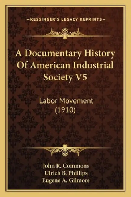 A Documentary History Of American Industrial Society V5: Labor Movement (1910) by John R. Commons, Ulrich B. Phillips, Eugene A. Gilmore