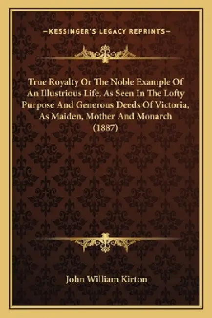 True Royalty Or The Noble Example Of An Illustrious Life, As Seen In The Lofty Purpose And Generous Deeds Of Victoria, As Maiden, Mother And Monarch ( by John William Kirton