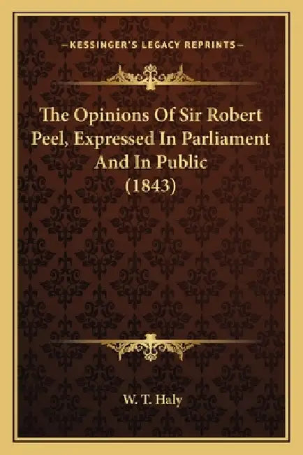 The Opinions Of Sir Robert Peel, Expressed In Parliament And In Public (1843) by W. T. Haly