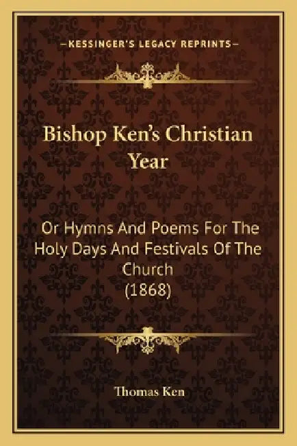 Bishop Ken's Christian Year: Or Hymns And Poems For The Holy Days And Festivals Of The Church (1868) by Thomas Ken