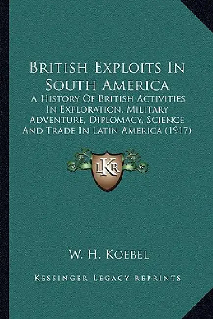 British Exploits In South America: A History Of British Activities In Exploration, Military Adventure, Diplomacy, Science And Trade In Latin America ( by W. H. Koebel