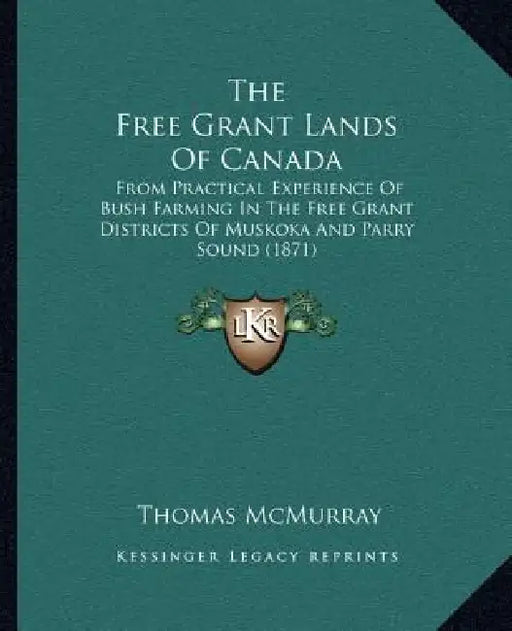 The Free Grant Lands Of Canada: From Practical Experience Of Bush Farming In The Free Grant Districts Of Muskoka And Parry Sound (1871) by Thomas McMurray