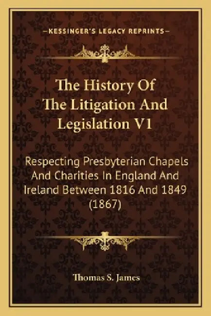 The History Of The Litigation And Legislation V1: Respecting Presbyterian Chapels And Charities In England And Ireland Between 1816 And 1849 (1867) by Thomas S. James