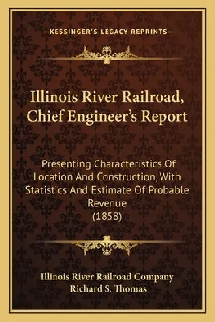 Illinois River Railroad, Chief Engineer's Report: Presenting Characteristics Of Location And Construction, With Statistics And Estimate Of Probable Re by Illinois River Railroad Company, Richard S. Thomas