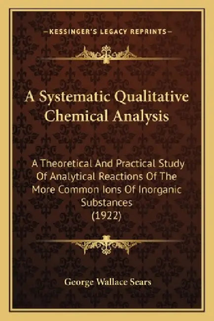 A Systematic Qualitative Chemical Analysis: A Theoretical And Practical Study Of Analytical Reactions Of The More Common Ions Of Inorganic Substances by George Wallace Sears