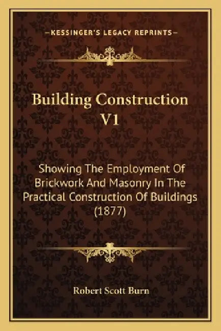 Building Construction V1: Showing The Employment Of Brickwork And Masonry In The Practical Construction Of Buildings (1877) by Robert Scott Burn