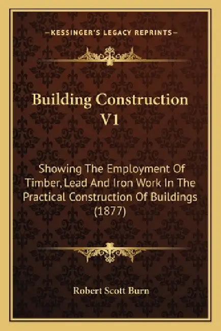 Building Construction V1: Showing The Employment Of Timber, Lead And Iron Work In The Practical Construction Of Buildings (1877) by Robert Scott Burn