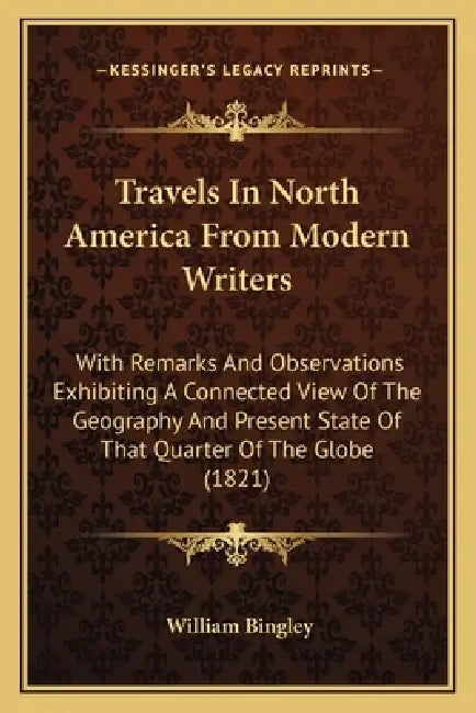 Travels in North America from Modern Writers: With Remarks and Observations Exhibiting a Connected View of the Geography and Present State of That Qua by William Bingley