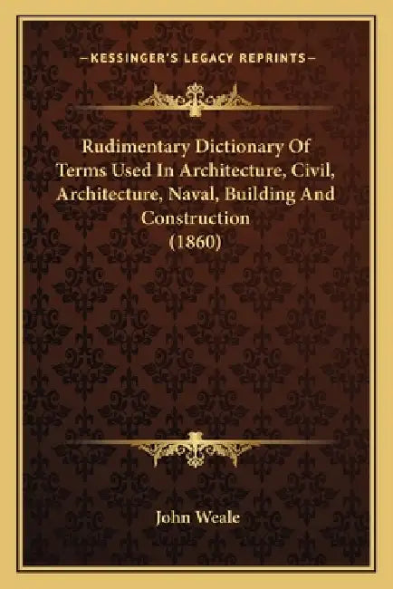 Rudimentary Dictionary Of Terms Used In Architecture, Civil, Architecture, Naval, Building And Construction (1860) by John Weale
